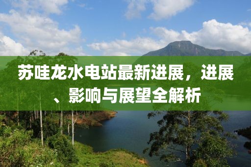 蘇哇龍水電站最新進(jìn)展，進(jìn)展、影響與展望全解析