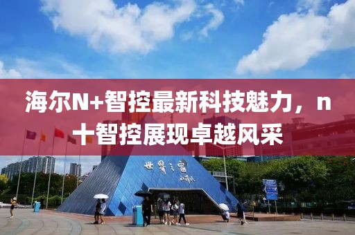海爾N+智控最新科技魅力，n十智控展現(xiàn)卓越風(fēng)采