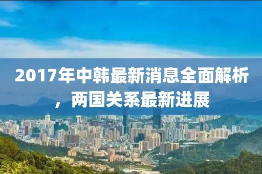 2017年中韓最新消息全面解析，兩國關(guān)系最新進展