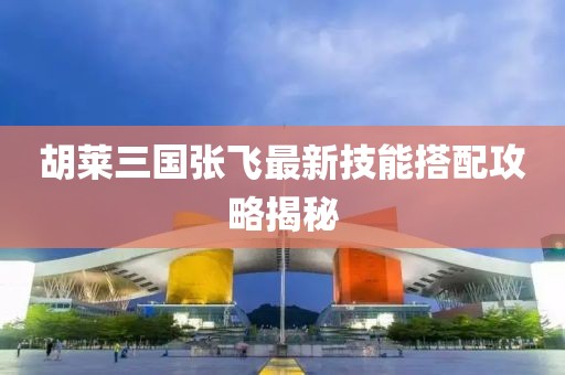 胡萊三國張飛最新技能搭配攻略揭秘