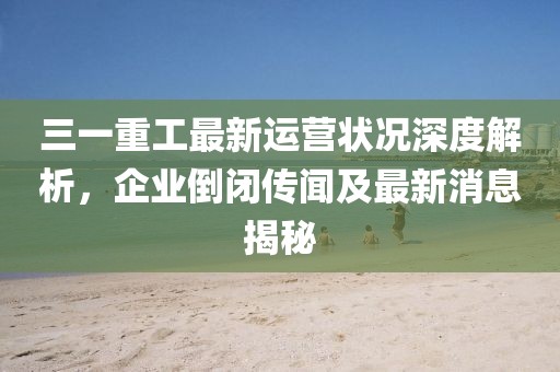 三一重工最新運營狀況深度解析，企業(yè)倒閉傳聞及最新消息揭秘