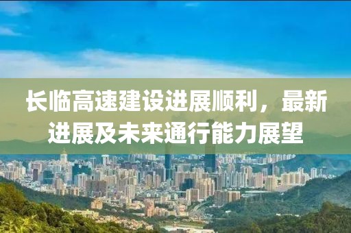 長(zhǎng)臨高速建設(shè)進(jìn)展順利，最新進(jìn)展及未來通行能力展望