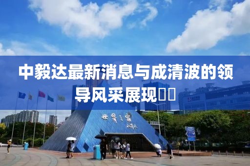 中毅達最新消息與成清波的領導風采展現(xiàn)??