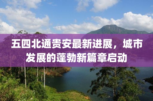 五四北通貴安最新進(jìn)展，城市發(fā)展的蓬勃新篇章啟動(dòng)