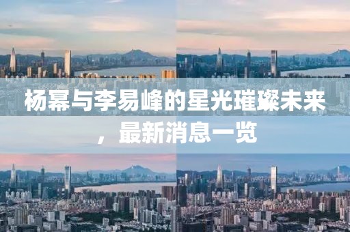 楊冪與李易峰的星光璀璨未來，最新消息一覽