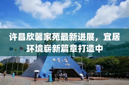 許昌欣馨家苑最新進(jìn)展，宜居環(huán)境嶄新篇章打造中