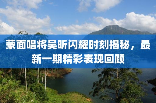 蒙面唱將吳昕閃耀時(shí)刻揭秘，最新一期精彩表現(xiàn)回顧