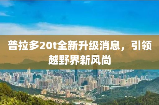 普拉多20t全新升級(jí)消息，引領(lǐng)越野界新風(fēng)尚