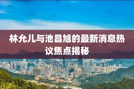 林允兒與池昌旭的最新消息熱議焦點揭秘