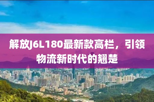 解放J6L180最新款高欄，引領(lǐng)物流新時(shí)代的翹楚