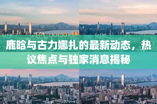 鹿晗與古力娜扎的最新動(dòng)態(tài)，熱議焦點(diǎn)與獨(dú)家消息揭秘