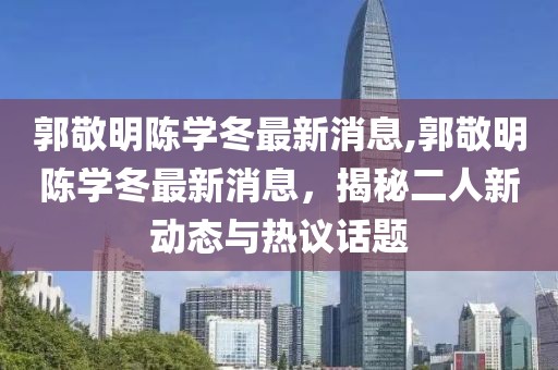 郭敬明陳學(xué)冬最新消息,郭敬明陳學(xué)冬最新消息，揭秘二人新動態(tài)與熱議話題