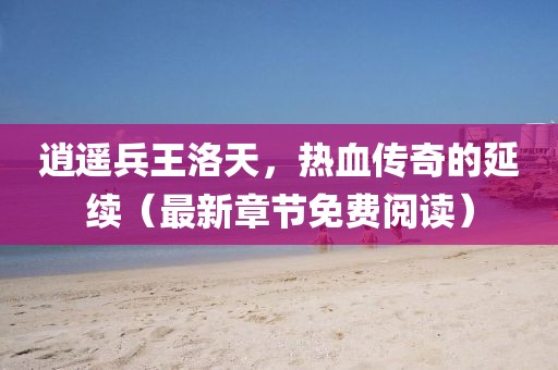 逍遙兵王洛天，熱血傳奇的延續(xù)（最新章節(jié)免費(fèi)閱讀）