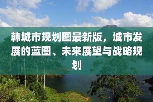 韓城市規(guī)劃圖最新版，城市發(fā)展的藍圖、未來展望與戰(zhàn)略規(guī)劃