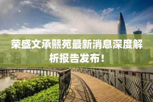 榮盛文承熙苑最新消息深度解析報(bào)告發(fā)布！