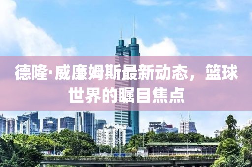 德隆·威廉姆斯最新動態(tài)，籃球世界的矚目焦點