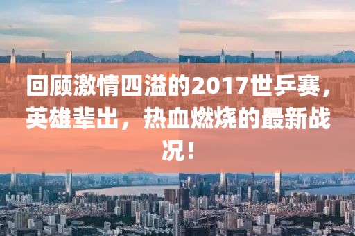 回顧激情四溢的2017世乒賽，英雄輩出，熱血燃燒的最新戰(zhàn)況！