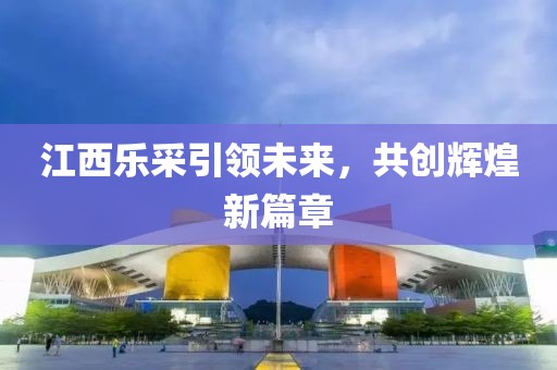 江西樂采引領(lǐng)未來，共創(chuàng)輝煌新篇章