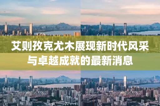艾則孜克尤木展現(xiàn)新時代風采與卓越成就的最新消息