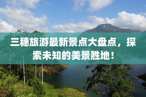 三穗旅游最新景點大盤點，探索未知的美景勝地！