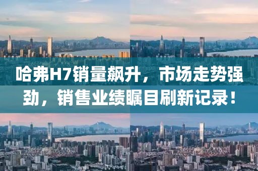 哈弗H7銷(xiāo)量飆升，市場(chǎng)走勢(shì)強(qiáng)勁，銷(xiāo)售業(yè)績(jī)矚目刷新記錄！