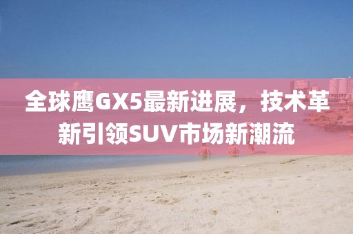 全球鷹GX5最新進(jìn)展，技術(shù)革新引領(lǐng)SUV市場(chǎng)新潮流