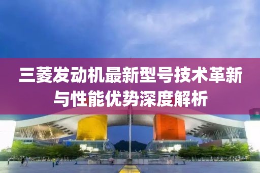 三菱發(fā)動(dòng)機(jī)最新型號(hào)技術(shù)革新與性能優(yōu)勢(shì)深度解析