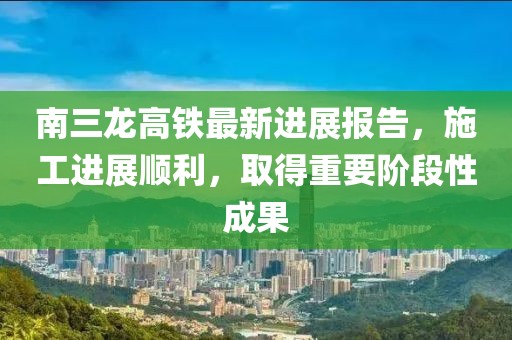 南三龍高鐵最新進展報告，施工進展順利，取得重要階段性成果