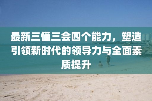最新三懂三會(huì)四個(gè)能力，塑造引領(lǐng)新時(shí)代的領(lǐng)導(dǎo)力與全面素質(zhì)提升