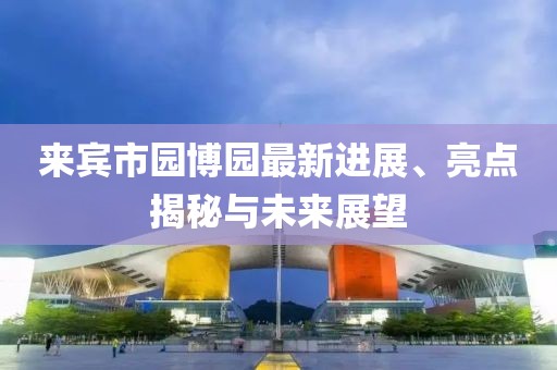 來賓市園博園最新進展、亮點揭秘與未來展望