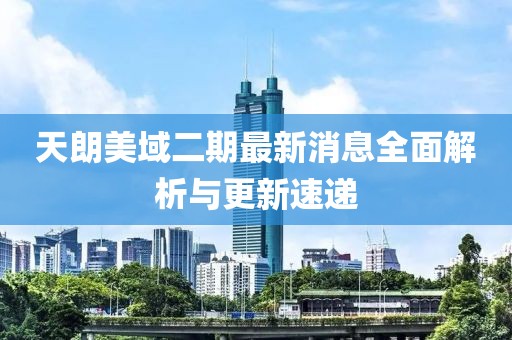 天朗美域二期最新消息全面解析與更新速遞