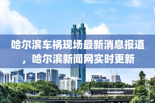 哈爾濱車禍現(xiàn)場最新消息報道，哈爾濱新聞網(wǎng)實時更新