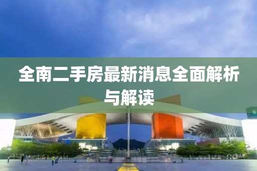 全南二手房最新消息全面解析與解讀