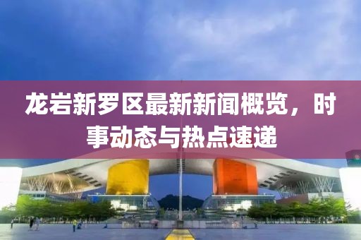 龍巖新羅區(qū)最新新聞概覽，時(shí)事動(dòng)態(tài)與熱點(diǎn)速遞