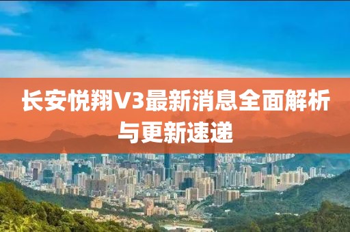長(zhǎng)安悅翔V3最新消息全面解析與更新速遞