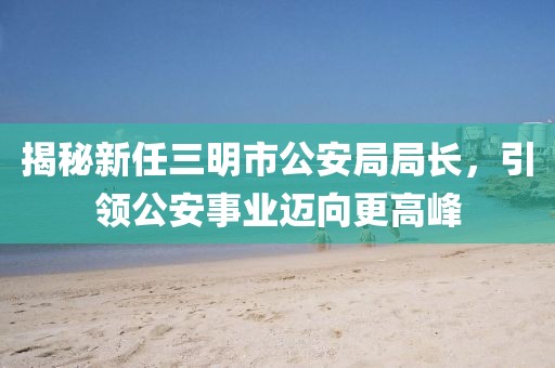 揭秘新任三明市公安局局長，引領(lǐng)公安事業(yè)邁向更高峰