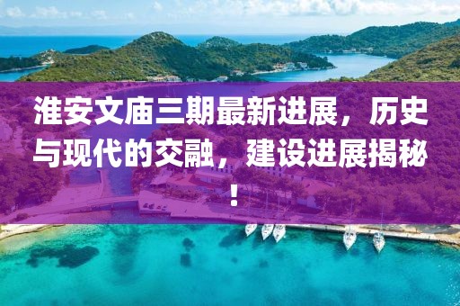 淮安文廟三期最新進(jìn)展，歷史與現(xiàn)代的交融，建設(shè)進(jìn)展揭秘！