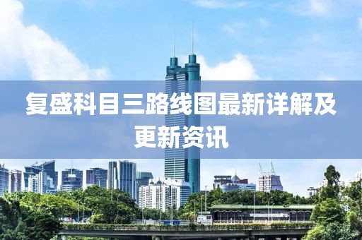 復(fù)盛科目三路線圖最新詳解及更新資訊