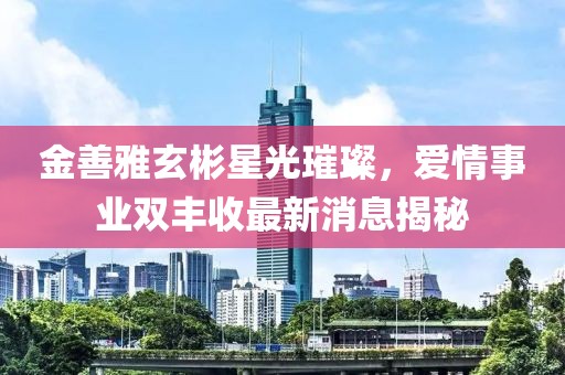 金善雅玄彬星光璀璨，愛情事業(yè)雙豐收最新消息揭秘