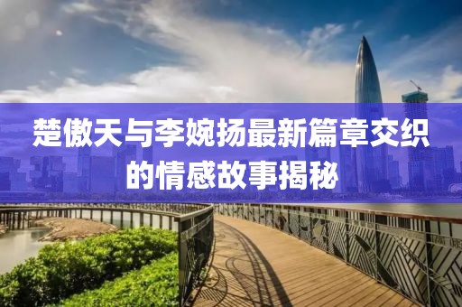 楚傲天與李婉揚最新篇章交織的情感故事揭秘