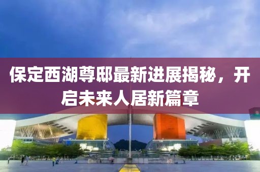 保定西湖尊邸最新進展揭秘，開啟未來人居新篇章