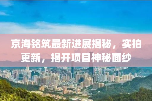 京海銘筑最新進(jìn)展揭秘，實拍更新，揭開項目神秘面紗