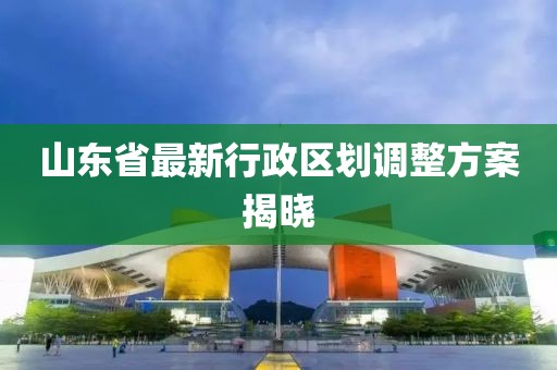 山東省最新行政區(qū)劃調(diào)整方案揭曉