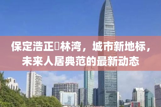 保定浩正渼林灣，城市新地標(biāo)，未來(lái)人居典范的最新動(dòng)態(tài)