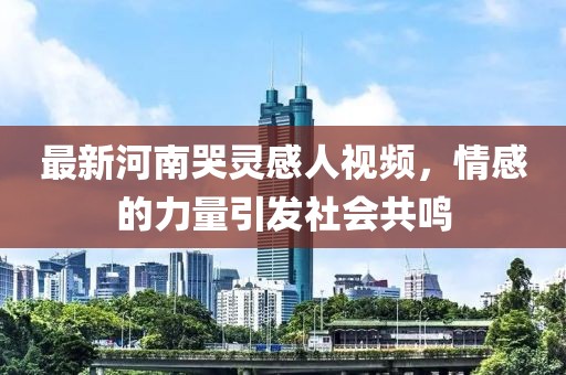 最新河南哭靈感人視頻，情感的力量引發(fā)社會(huì)共鳴