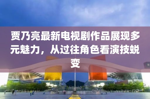賈乃亮最新電視劇作品展現(xiàn)多元魅力，從過(guò)往角色看演技蛻變