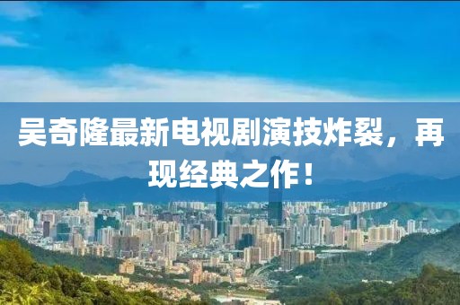 吳奇隆最新電視劇演技炸裂，再現(xiàn)經(jīng)典之作！