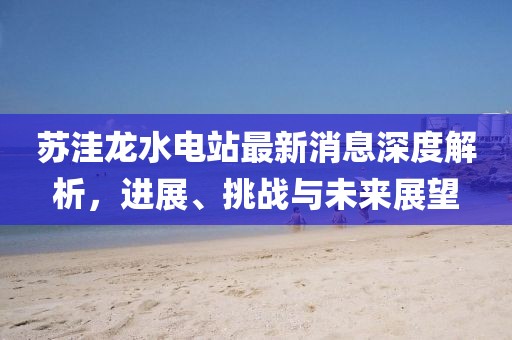 蘇洼龍水電站最新消息深度解析，進(jìn)展、挑戰(zhàn)與未來(lái)展望