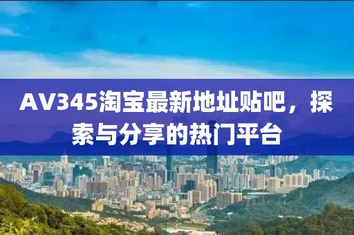 AV345淘寶最新地址貼吧，探索與分享的熱門平臺
