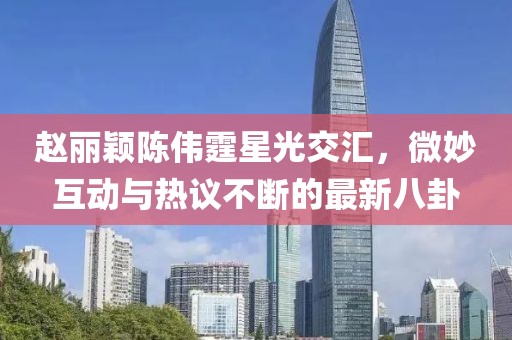 趙麗穎陳偉霆星光交匯，微妙互動(dòng)與熱議不斷的最新八卦